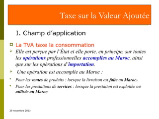 Taxe sur la Valeur Ajoutée
I. Champ d’application







La TVA taxe la consommation
Elle est perçue par l’État et elle porte, en principe, sur toutes
les opérations professionnelles accomplies au Maroc, ainsi
que sur les opérations d’importation.
Une opération est accomplie au Maroc :
Pour les ventes de produits : lorsque la livraison est faite au Maroc.
Pour les prestations de services : lorsque la prestation est exploitée ou
utilisée au Maroc.

29 novembre 2013

 