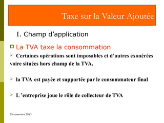 Taxe sur la Valeur Ajoutée
I. Champ d’application


La TVA taxe la consommation

Certaines opérations sont imposables et d’autres exonérées
voire situées hors champ de la TVA.




la TVA est payée et supportée par le consommateur final



L ’entreprise joue le rôle de collecteur de TVA

29 novembre 2013

 