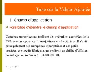 Taxe sur la Valeur Ajoutée
I. Champ d’application


Possibilité d’étendre le champ d’application

Certaines entreprises qui réalisent des opérations exonérées de la
TVA peuvent opter pour l’assujettissement à cette taxe. Il s’agit
principalement des entreprises exportatrices et des petits
prestataires et petits fabricants qui réalisent un chiffre d’affaires
annuel égal ou inférieur à 180.000,00 DH.

29 novembre 2013

 