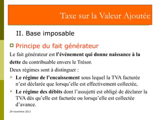 Taxe sur la Valeur Ajoutée
II. Base imposable


Principe du fait générateur

Le fait générateur est l’événement qui donne naissance à la
dette du contribuable envers le Trésor.
Deux régimes sont à distinguer :
 Le régime de l’encaissement sous lequel la TVA facturée
n’est déclarée que lorsqu’elle est effectivement collectée,
 Le régime des débits dont l’assujetti est obligé de déclarer la
TVA dés qu’elle est facturée ou lorsqu’elle est collectée
d’avance.
29 novembre 2013

 