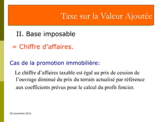 Taxe sur la Valeur Ajoutée
II. Base imposable
= Chiffre d’affaires.
Cas de la promotion immobilière:
Le chiffre d’affaires taxable est égal au prix de cession de
l’ouvrage diminué du prix du terrain actualisé par référence
aux coefficients prévus pour le calcul du profit foncier.

29 novembre 2013

 