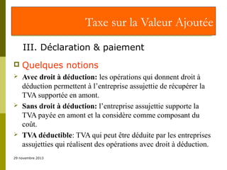 Taxe sur la Valeur Ajoutée
III. Déclaration & paiement


Quelques notions



Avec droit à déduction: les opérations qui donnent droit à
déduction permettent à l’entreprise assujettie de récupérer la
TVA supportée en amont.
Sans droit à déduction: l’entreprise assujettie supporte la
TVA payée en amont et la considère comme composant du
coût.
TVA déductible: TVA qui peut être déduite par les entreprises
assujetties qui réalisent des opérations avec droit à déduction.





29 novembre 2013

 