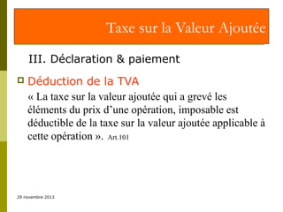 Taxe sur la Valeur Ajoutée
III. Déclaration & paiement


Déduction de la TVA
« La taxe sur la valeur ajoutée qui a grevé les
éléments du prix d’une opération, imposable est
déductible de la taxe sur la valeur ajoutée applicable à
cette opération ». Art.101

29 novembre 2013

 