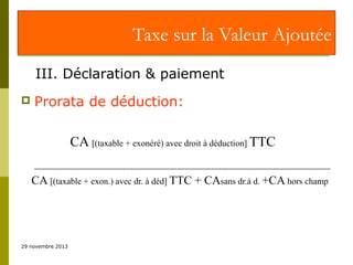 Taxe sur la Valeur Ajoutée
III. Déclaration & paiement


Prorata de déduction:
CA [(taxable + exonéré) avec droit à déduction] TTC
_______________________________________________________________________________________

CA [(taxable + exon.) avec dr. à déd] TTC + CAsans dr.à d. +CA hors champ

29 novembre 2013

 