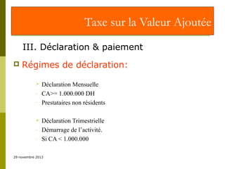 Taxe sur la Valeur Ajoutée
III. Déclaration & paiement


Régimes de déclaration:

-


-

Déclaration Mensuelle
CA>= 1.000.000 DH
Prestataires non résidents
Déclaration Trimestrielle
Démarrage de l’activité.
Si CA < 1.000.000

29 novembre 2013

 