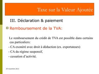 Taxe sur la Valeur Ajoutée
III. Déclaration & paiement


Remboursement de la TVA:

Le remboursement du crédit de TVA est possible dans certains
cas particuliers:
- CA exonéré avec droit à déduction (ex. exportateurs)
- CA du régime suspensif,
- cessation d’activité.

29 novembre 2013

 