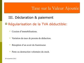 Taxe sur la Valeur Ajoutée
III. Déclaration & paiement


Régularisation de la TVA déductible:


Cession d’immobilisations.



Variation du taux de prorata de déduction.



Réception d’un avoir du fournisseur.



Perte ou destruction volontaire du stock.

29 novembre 2013

 
