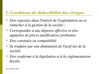 I- Conditions de déductibilité des charges









Etre exposées dans l'intérêt de l'exploitation ou se
rattacher à la gestion de la société ;
Correspondre à une dépense effective et être
appuyées de pièces justificatives probantes.
Etre constatée en comptabilité
Se traduire par une diminution de l'actif net de la
société.
Etre conforme à la législation et à la réglementation
fiscale.

29 novembre 2013

 
