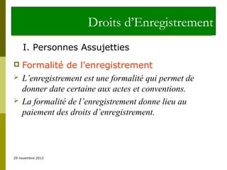 Droits d’Enregistrement
I. Personnes Assujetties





Formalité de l’enregistrement
L’enregistrement est une formalité qui permet de
donner date certaine aux actes et conventions.
La formalité de l’enregistrement donne lieu au
paiement des droits d’enregistrement.

29 novembre 2013

 