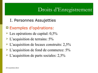 Droits d’Enregistrement
I. Personnes Assujetties







Exemples d’opérations:
Les opérations de capital: 0,5%
L’acquisition de terrains: 5%
L’acquisition de locaux construits: 2,5%
L’acquisition de fond de commerce: 5%
L’acquisition de parts sociales: 2,5%

29 novembre 2013

 