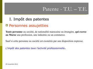 Patente - T.U. – T.E.
I. Impôt des patentes


Personnes assujetties

Toute personne ou société, de nationalité marocaine ou étrangère, qui exerce
au Maroc une profession, une industrie ou un commerce.
Sauf si cette personne ou société est exonérée par une disposition expresse.
L’impôt des patentes taxe l’activité professionnelle.

29 novembre 2013

 