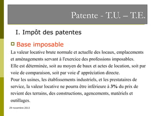 Patente - T.U. – T.E.
I. Impôt des patentes


Base imposable

La valeur locative brute normale et actuelle des locaux, emplacements
et aménagements servant à l'exercice des professions imposables.
Elle est déterminée, soit au moyen de baux et actes de location, soit par
voie de comparaison, soit par voie d' appréciation directe.
Pour les usines, les établissements industriels, et les prestataires de
service, la valeur locative ne pourra être inférieure à 3% du prix de
revient des terrains, des constructions, agencements, matériels et
outillages.
29 novembre 2013

 