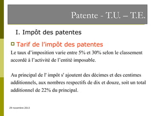 Patente - T.U. – T.E.
I. Impôt des patentes


Tarif de l’impôt des patentes

Le taux d’imposition varie entre 5% et 30% selon le classement
accordé à l’activité de l’entité imposable.
Au principal de l' impôt s' ajoutent des décimes et des centimes
additionnels, aux nombres respectifs de dix et douze, soit un total
additionnel de 22% du principal.

29 novembre 2013

 