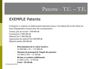 Patente - T.U. – T.E.
EXEMPLE Patente
L'entreprise A exploite un établissement industriel (classe 2 du tableau B) où elle utilise les
biens d'équipement suivants dont elle est propriétaire :
Terrain, prix de revient 1 500 000 dh
Construction 5 000 000 dh
Materiel fixe 3 000 000 dh
Agencement du matériel fixe 400 000 dh
Matériel mobile 600 000 dh






Détermination de la valeur locative:
10 500 000 x 3% = 315 000 dh
Montant du principal de l'impôt des patentes
315 000 X 10% = 31 500 dh
Décime et centimes additionnels
31 500 X 22% = 6 930 dh
Total = 38 430 dh

29 novembre 2013

 