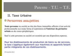 Patente - T.U. – T.E.
II. Taxe Urbaine


Personnes assujetties

Toute personne ou société au titre des biens immeubles affectés à leur activité
professionnelle ou à toute forme d’exploitation à l’intérieur du périmètre
urbain ou des zones périphériques.
Sauf si cette personne ou société est exonérée par une disposition expresse.
Pour les établissements de production de biens ou de services,
la taxe s'applique également aux machines et appareils faisant
partie intégrante de ces établissements .
29 novembre 2013

 
