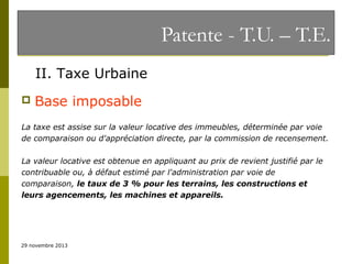 Patente - T.U. – T.E.
II. Taxe Urbaine


Base imposable

La taxe est assise sur la valeur locative des immeubles, déterminée par voie
de comparaison ou d'appréciation directe, par la commission de recensement.
La valeur locative est obtenue en appliquant au prix de revient justifié par le
contribuable ou, à défaut estimé par l'administration par voie de
comparaison, le taux de 3 % pour les terrains, les constructions et
leurs agencements, les machines et appareils.

29 novembre 2013

 