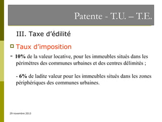 Patente - T.U. – T.E.
III. Taxe d’édilité


Taux d’imposition

- 10% de la valeur locative, pour les immeubles situés dans les
périmètres des communes urbaines et des centres délimités ;
- 6% de ladite valeur pour les immeubles situés dans les zones
périphériques des communes urbaines.

29 novembre 2013

 