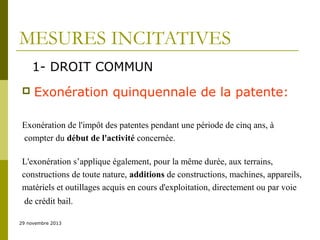 MESURES INCITATIVES
1- DROIT COMMUN


Exonération quinquennale de la patente:

Exonération de l'impôt des patentes pendant une période de cinq ans, à
compter du début de l'activité concernée.
L'exonération s’applique également, pour la même durée, aux terrains,
constructions de toute nature, additions de constructions, machines, appareils,
matériels et outillages acquis en cours d'exploitation, directement ou par voie
de crédit bail.
29 novembre 2013

 