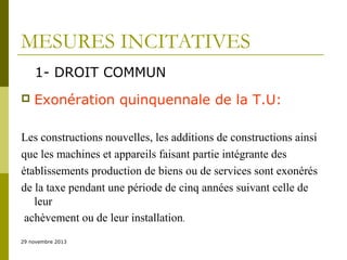 MESURES INCITATIVES
1- DROIT COMMUN


Exonération quinquennale de la T.U:

Les constructions nouvelles, les additions de constructions ainsi
que les machines et appareils faisant partie intégrante des
établissements production de biens ou de services sont exonérés
de la taxe pendant une période de cinq années suivant celle de
leur
achèvement ou de leur installation.
29 novembre 2013

 