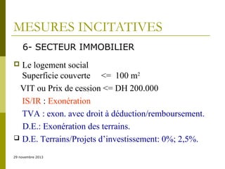 MESURES INCITATIVES
6- SECTEUR IMMOBILIER
Le logement social
Superficie couverte <= 100 m2
VIT ou Prix de cession <= DH 200.000
IS/IR : Exonération
TVA : exon. avec droit à déduction/remboursement.
D.E.: Exonération des terrains.
 D.E. Terrains/Projets d’investissement: 0%; 2,5%.


29 novembre 2013

 