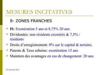 MESURES INCITATIVES
8- ZONES FRANCHES







IS: Exonération 5 ans et 8,75% 20 ans.
Dividendes: non résidents exonérés & 7,5% /
résidents
Droits d’enregistrement: 0% sur le capital & terrains.
Patente & Taxe urbaine: exonération 15 ans
Maintien des avantages en cas de changement: 20 ans.

29 novembre 2013

 