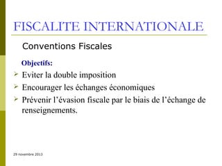 FISCALITE INTERNATIONALE
Conventions Fiscales
Objectifs:




Eviter la double imposition
Encourager les échanges économiques
Prévenir l’évasion fiscale par le biais de l’échange de
renseignements.

29 novembre 2013

 