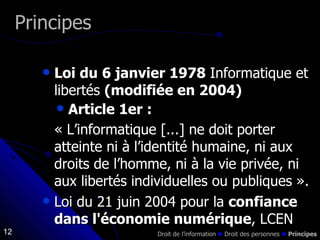 Loi du 6 janvier 1978  Informatique et libertés  (modifiée en 2004) Article 1er : « L’informatique [...] ne doit porter atteinte ni à l’identité humaine, ni aux droits de l’homme, ni à la vie privée, ni aux libertés individuelles ou publiques ».  Loi du 21 juin 2004 pour la  confiance dans l'économie numérique , LCEN Principes Droit de l’information    Droit des personnes     Principes 