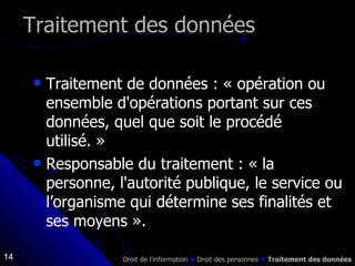 Traitement de données : « opération ou ensemble d'opérations portant sur ces données, quel que soit le procédé utilisé. » Responsable du traitement : « la personne, l'autorité publique, le service ou l’organisme qui détermine ses finalités et ses moyens ».  Traitement des données Droit de l’information    Droit des personnes     Traitement des données 