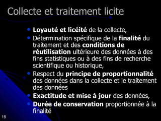 Collecte et traitement licite Loyauté et licéité  de la collecte,  Détermination spécifique de la  finalité  du traitement et des  conditions de réutilisation  ultérieure des données à des fins statistiques ou à des fins de recherche scientifique ou historique,  Respect du  principe de proportionnalité  des données dans la collecte et le traitement des données Exactitude et mise à jour  des données,  Durée de conservation  proportionnée à la finalité  