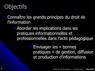 Connaître les grands principes du droit de l’information Objectifs Aborder les implications dans les pratiques informationnelles et professionnelles dans l’acte pédagogique Envisager les « bonnes  pratiques » de gestion, diffusion et production d’informations Droit de l’information    Introduction     Objectifs 