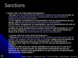 Sanctions - L’article 226-1 du Code pénal [6] disposant : "Est puni  d’un an d’emprisonnement et de 45000 euros d’amende  le fait, au  moyen d’un procédé quelconque, volontairement de porter atteinte à l’intimité de la vie privée d’autrui  : 1¼ En captant, enregistrant ou transmettant, sans le consentement de leur auteur, des  paroles prononcées à titre privé ou confidentiel  ; 2¼ En fixant, enregistrant ou transmettant, sans le consentement de celle-ci,  l’image d’une personne se trouvant dans un lieu privé . Lorsque les actes mentionnés au présent article ont été accomplis au vu et au su des intéressés  sans qu’ils s’y soient opposés , alors qu’ils étaient en mesure de le faire, le  consentement de ceux-ci est présumé " . - L’article 226-8 du Code pénal [6] disposant : "  Est puni  d’un an d’emprisonnement et de 15000 euros d’amende le fait de publier, par quelque voie que ce soit, le montage  réalisé avec les paroles ou l’image d’une personne sans son consentement, s’il n’apparaît pas à l’évidence qu’il s’agit d’un montage ou s’il n’en est pas expressément fait mention. Lorsque le délit prévu par l’alinéa précédent est commis par la voie de la presse écrite ou audiovisuelle, les dispositions particulières des lois qui régissent ces matières sont applicables en ce qui concerne la détermination des personnes responsables » Droit et image    Principes du droit     Droit de l’image     Droit d’auteur   Sanctions 
