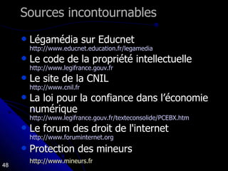 Sources incontournables Légamédia sur Educnet http://www.educnet.education.fr/legamedia Le code de la propriété intellectuelle http://www.legifrance.gouv.fr   Le site de la CNIL http://www.cnil.fr   La loi pour la confiance dans l’économie numérique http://www.legifrance.gouv.fr/texteconsolide/PCEBX.htm   Le forum des droit de l'internet http://www.foruminternet.org   Protection des mineurs http://www.mineurs.fr   