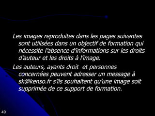 Les images reproduites dans les pages suivantes sont utilisées dans un objectif de formation qui nécessite l’absence d’informations sur les droits d’auteur et les droits à l’image. Les auteurs, ayants droit  et personnes  concernées peuvent adresser un message à sk@kenso.fr s’ils souhaitent qu’une image soit supprimée de ce support de formation. 