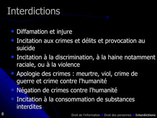 Interdictions Diffamation et injure  Incitation aux crimes et délits et provocation au suicide Incitation à la discrimination, à la haine notamment raciale, ou à la violence  Apologie des crimes : meurtre, viol, crime de guerre et crime contre l'humanité Négation de crimes contre l'humanité Incitation à la consommation de substances interdites Droit de l’information    Droit des personnes     Interdictions 
