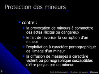 contre : la provocation de mineurs à commettre des actes illicites ou dangereux le fait de favoriser la corruption d'un mineur l'exploitation à caractère pornographique de l'image d'un mineur la diffusion de messages à caractère violent ou pornographique susceptibles d'être perçus par un mineur Protection des mineurs Droit de l’information    Droit des personnes     Mineurs 
