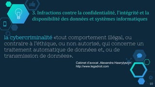la cybercriminalité «tout comportement illégal, ou
contraire à l’éthique, ou non autorisé, qui concerne un
traitement automatique de données et, ou de
transmission de données».
10
Cabinet d’avocat ,Alexandra Hawrylyszyn
http://www.legadroit.com
3. Infractions contre la confidentialité, l'intégrité et la
disponibilité des données et systèmes informatiques
 