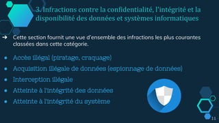 3. Infractions contre la confidentialité, l'intégrité et la
disponibilité des données et systèmes informatiques
➔ Cette section fournit une vue d’ensemble des infractions les plus courantes
classées dans cette catégorie.
● Accès illégal (piratage, craquage)
● Acquisition illégale de données (espionnage de données)
● Interception illégale
● Atteinte à l'intégrité des données
● Atteinte à l'intégrité du système
11
 