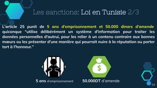 14
Les sanctions: Loi en Tunisie 2/3
L'article 25 punit de 5 ans d'emprisonnement et 50.000 dinars d'amende
quiconque “utilise délibérément un système d'information pour traiter les
données personnelles d'autrui, pour les relier à un contenu contraire aux bonnes
mœurs ou les présenter d'une manière qui pourrait nuire à la réputation ou porter
tort à l'honneur.”
5 ans d’emprisonnement 50.000DT d’amende
 