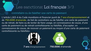 Les sanctions: Loi français 3/3
L’article L163-4 du Code monétaire et financier punit de 7 ans d’emprisonnement et
de 750.000€ d’amende, «le fait de contrefaire ou de falsifier une carte de paiement
ou de retrait, de faire ou de tenter de faire usage, en connaissance de cause, d’une
carte de paiement ou de retrait contrefaisante ou falsifiée, d’accepter, en
connaissance de cause, de recevoir un paiement au moyen d’une carte de paiement
contrefaisante ou falsifiée»
7 ans d’emprisonnement 750.000€ d’amende
contrefaire ou de falsifier une carte de paiement
18
 