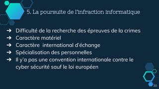 20
5. La poursuite de l’infraction informatique
➔ Difficulté de la recherche des épreuves de la crimes
➔ Caractère matériel
➔ Caractère international d’échange
➔ Spécialisation des personnelles
➔ Il y’a pas une convention internationale contre le
cyber sécurité sauf le loi européen
 