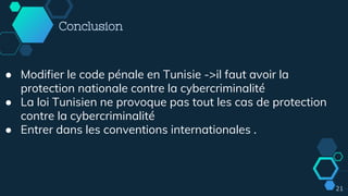 21
Conclusion
● Modifier le code pénale en Tunisie ->il faut avoir la
protection nationale contre la cybercriminalité
● La loi Tunisien ne provoque pas tout les cas de protection
contre la cybercriminalité
● Entrer dans les conventions internationales .
 