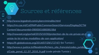 Sources et références
22
❖ http://www.legadroit.com/cybercriminalite.html
❖ https://rm.coe.int/CoERMPublicCommonSearchServices/DisplayDCTM
Content?documentId=090000168008156d
❖ http://nawaat.org/portail/2015/10/30/protection-de-la-vie-privee-en-t
unisie-la-loi-et-les-modalites-de-son-application/
❖ https://fr.globalvoices.org/2014/07/29/172747/ (loi Tunisie )
❖ http://www.e-justice.tn/fileadmin/fichiers_site_francais/codes_juridique
s/Code_penal_12_07_2010_fr.pdf (code pénale Tunisie )
 