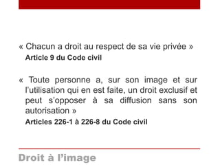 « Chacun a droit au respect de sa vie privée »
Article 9 du Code civil
« Toute personne a, sur son image et sur
l’utilisation qui en est faite, un droit exclusif et
peut s’opposer à sa diffusion sans son
autorisation »
Articles 226-1 à 226-8 du Code civil
Droit à l’image
 