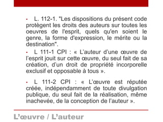 • L. 112-1. "Les dispositions du présent code
protègent les droits des auteurs sur toutes les
oeuvres de l'esprit, quels qu'en soient le
genre, la forme d'expression, le mérite ou la
destination".
• L 111-1 CPI : « L’auteur d’une œuvre de
l’esprit jouit sur cette œuvre, du seul fait de sa
création, d’un droit de propriété incorporelle
exclusif et opposable à tous ».
• L 111-2 CPI : « L’œuvre est réputée
créée, indépendamment de toute divulgation
publique, du seul fait de la réalisation, même
inachevée, de la conception de l’auteur ».
L’œuvre / L’auteur
 