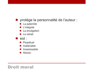  protège la personnalité de l’auteur :
 La paternité
 L’intégrité
 La divulgation
 Le retrait
 est :
 Perpétuel
 Inaliénable
 Insaisissable
 Absolu
Droit moral
 