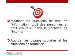 Objectifs
 Maîtriser les questions de droit de
l’information (droit des personnes et
droit d’auteur) dans le contexte de
l’internet
 Aborder les usages scolaires et les
situations de formation
 