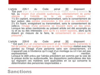 Sanctions
L’article 226-1 du Code pénal [6] disposant :
"Est puni d’un an d’emprisonnement et de 45000 euros d’amende le
fait, au moyen d’un procédé quelconque, volontairement de porter
atteinte à l’intimité de la vie privée d’autrui :
1¼ En captant, enregistrant ou transmettant, sans le consentement de
leur auteur, des paroles prononcées à titre privé ou confidentiel ;
2¼ En fixant, enregistrant ou transmettant, sans le consentement de
celle-ci, l’image d’une personne se trouvant dans un lieu privé.
Lorsque les actes mentionnés au présent article ont été accomplis au
vu et au su des intéressés sans qu’ils s’y soient opposés, alors qu’ils
étaient en mesure de le faire, le consentement de ceux-ci est
présumé".
L’article 226-8 du Code pénal [6] disposant :
" Est puni d’un an d’emprisonnement et de 15000 euros d’amende le
fait de publier, par quelque voie que ce soit, le montage réalisé avec les
paroles ou l’image d’une personne sans son consentement, s’il
n’apparaît pas à l’évidence qu’il s’agit d’un montage ou s’il n’en est pas
expressément fait mention.
Lorsque le délit prévu par l’alinéa précédent est commis par la voie de
la presse écrite ou audiovisuelle, les dispositions particulières des lois
qui régissent ces matières sont applicables en ce qui concerne la
détermination des personnes responsables »
 