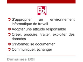 Domaines B2I
 S'approprier un environnement
informatique de travail
 Adopter une attitude responsable
 Créer, produire, traiter, exploiter des
données
 S'informer, se documenter
 Communiquer, échanger
 