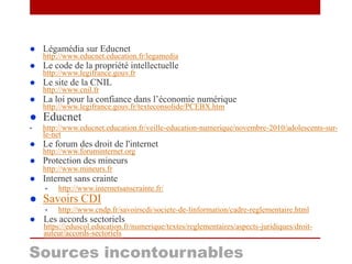  Légamédia sur Educnet
http://www.educnet.education.fr/legamedia
 Le code de la propriété intellectuelle
http://www.legifrance.gouv.fr
 Le site de la CNIL
http://www.cnil.fr
 La loi pour la confiance dans l’économie numérique
http://www.legifrance.gouv.fr/texteconsolide/PCEBX.htm
 Educnet
• http://www.educnet.education.fr/veille-education-numerique/novembre-2010/adolescents-sur-
le-net
 Le forum des droit de l'internet
http://www.foruminternet.org
 Protection des mineurs
http://www.mineurs.fr
 Internet sans crainte
• http://www.internetsanscrainte.fr/
 Savoirs CDI
• http://www.cndp.fr/savoirscdi/societe-de-linformation/cadre-reglementaire.html
 Les accords sectoriels
https://eduscol.education.fr/numerique/textes/reglementaires/aspects-juridiques/droit-
auteur/accords-sectoriels
Sources incontournables
 