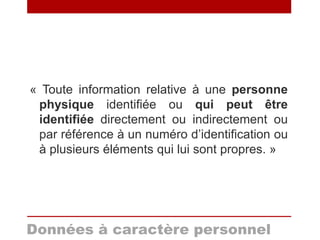 « Toute information relative à une personne
physique identifiée ou qui peut être
identifiée directement ou indirectement ou
par référence à un numéro d’identification ou
à plusieurs éléments qui lui sont propres. »
Données à caractère personnel
 